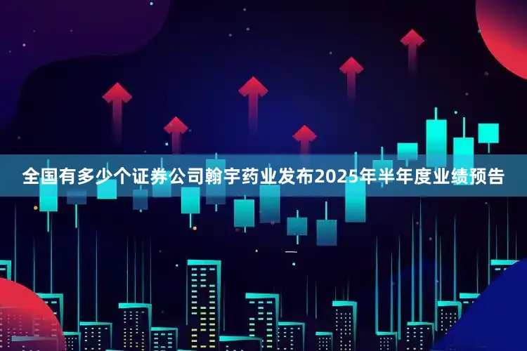 全国有多少个证券公司翰宇药业发布2025年半年度业绩预告