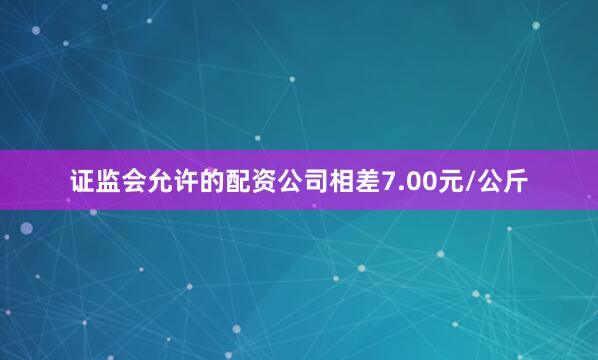 证监会允许的配资公司相差7.00元/公斤