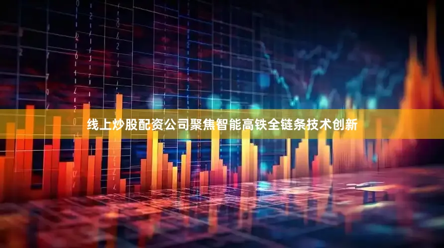 线上炒股配资公司聚焦智能高铁全链条技术创新