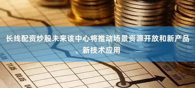 长线配资炒股未来该中心将推动场景资源开放和新产品、新技术应用
