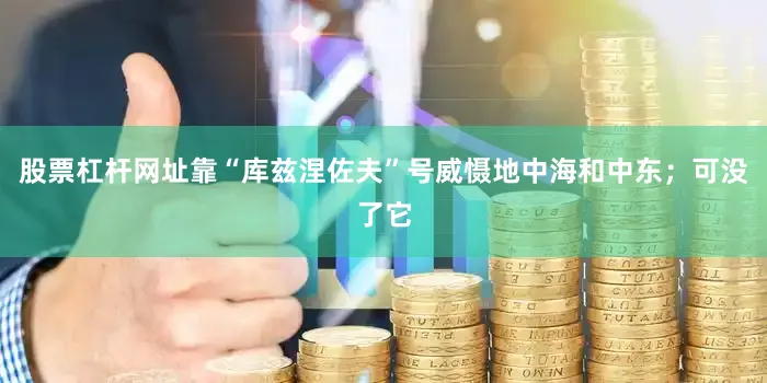 股票杠杆网址靠“库兹涅佐夫”号威慑地中海和中东；可没了它