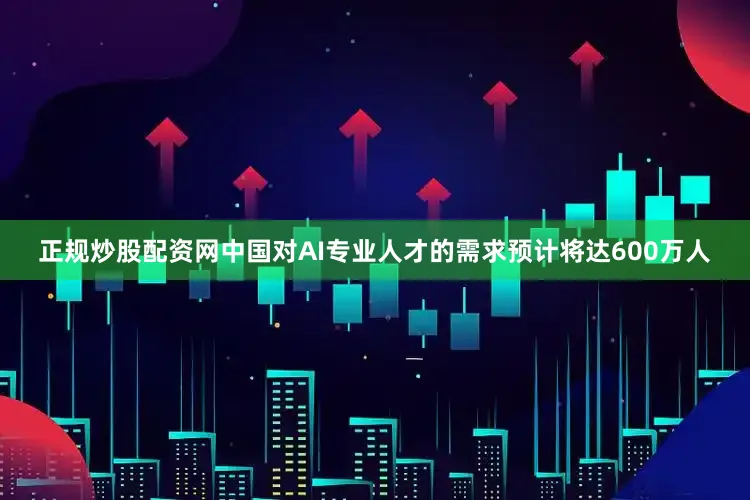 正规炒股配资网中国对AI专业人才的需求预计将达600万人