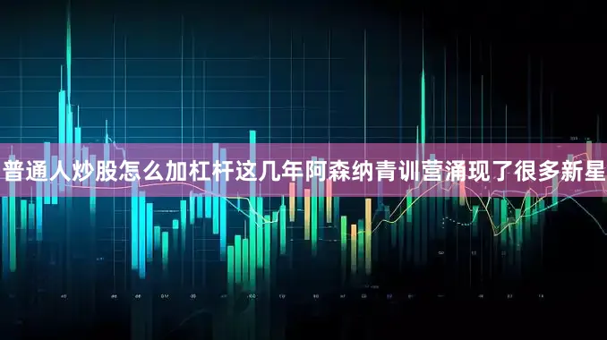 普通人炒股怎么加杠杆这几年阿森纳青训营涌现了很多新星
