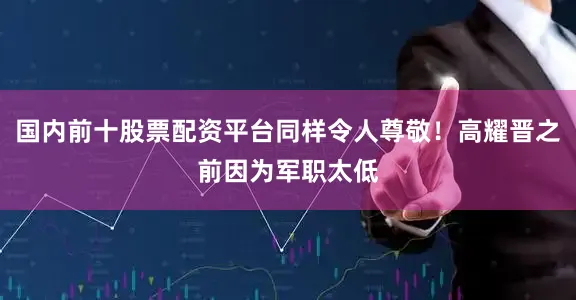 国内前十股票配资平台同样令人尊敬！高耀晋之前因为军职太低