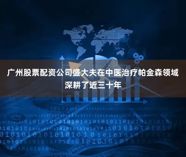 广州股票配资公司盛大夫在中医治疗帕金森领域深耕了近三十年