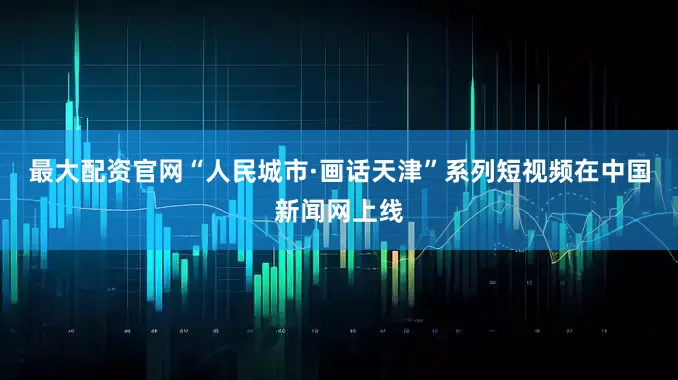 最大配资官网“人民城市·画话天津”系列短视频在中国新闻网上线