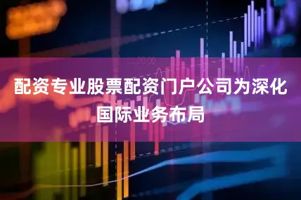 配资专业股票配资门户公司为深化国际业务布局