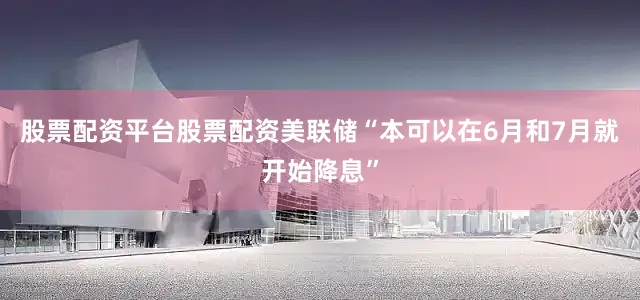 股票配资平台股票配资美联储“本可以在6月和7月就开始降息”