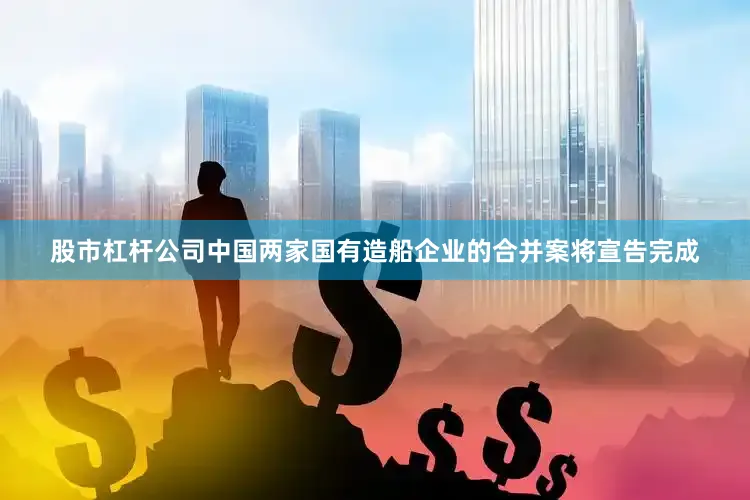股市杠杆公司中国两家国有造船企业的合并案将宣告完成