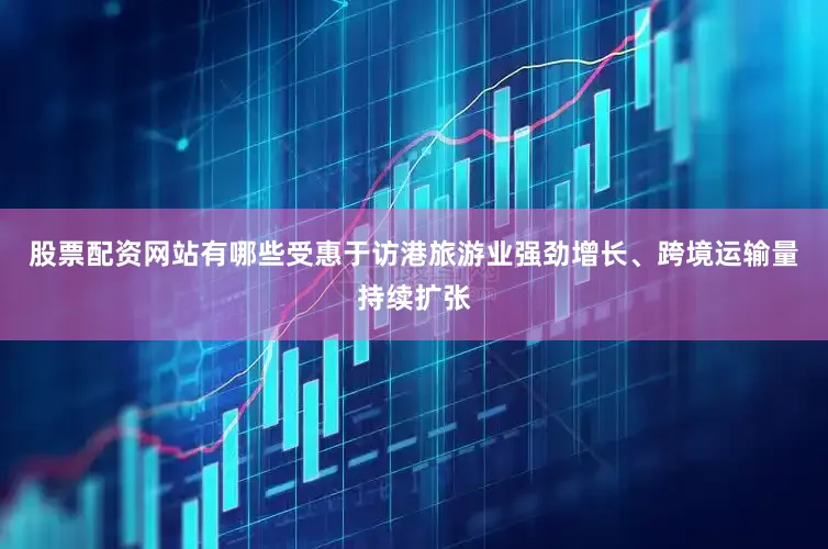股票配资网站有哪些受惠于访港旅游业强劲增长、跨境运输量持续扩张