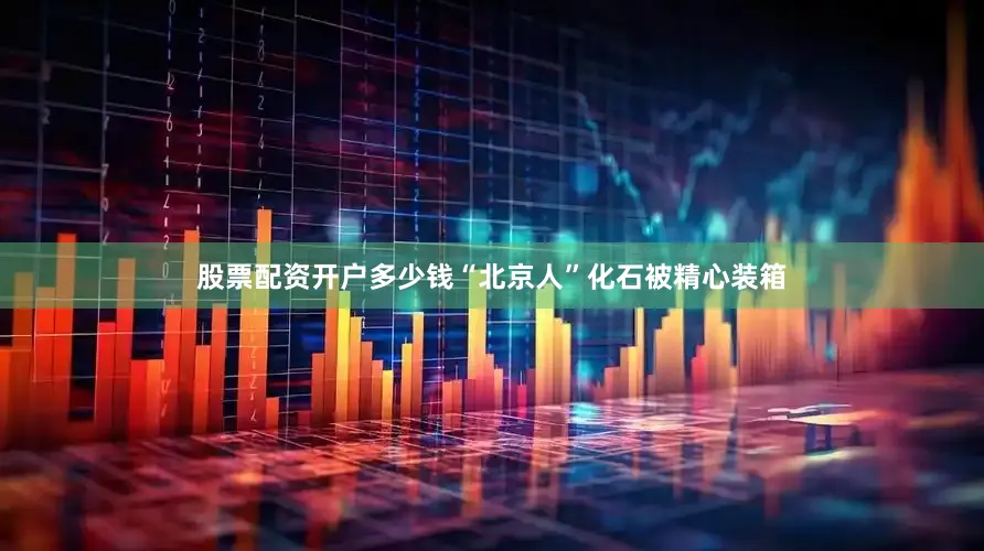 股票配资开户多少钱“北京人”化石被精心装箱