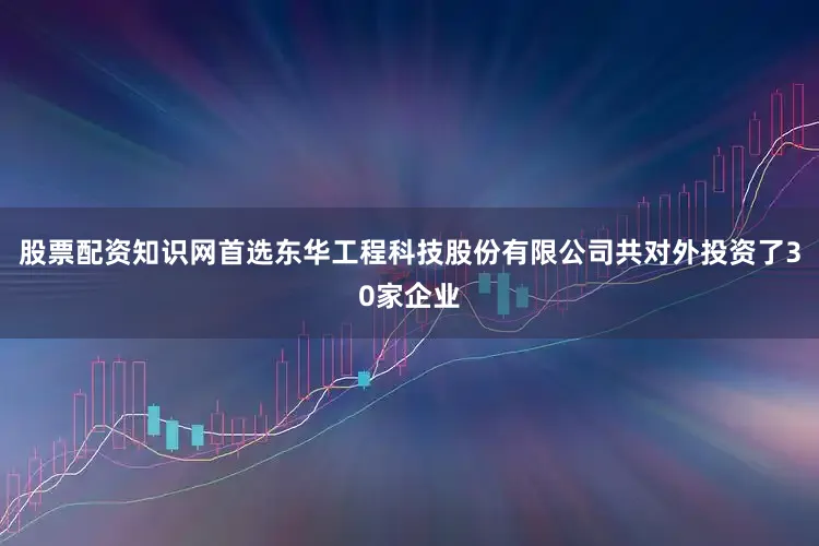 股票配资知识网首选东华工程科技股份有限公司共对外投资了30家企业